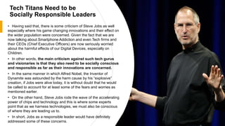 Tech Titans Need to be
Socially Responsible Leaders
• Having said that, there is some criticism of Steve Jobs as well
especially where his game changing innovations and their effect on
the wider population were concerned. Given the fact that we are
now talking about Smartphone Addiction and even Tech firms and
their CEOs (Chief Executive Officers) are now seriously worried
about the harmful effects of our Digital Devices, especially on
Children.
• In other words, the main criticism against such tech gurus
and visionaries is that they also need to be socially conscious
and responsible as far as their innovations are concerned.
• In the same manner in which Alfred Nobel, the Inventor of
Dynamite was astounded by the harm cause by his “explosive”
creation, if Jobs were alive today, it is without doubt that he would
be called to account for at least some of the fears and worries as
mentioned earlier.
• On the other hand, Steve Jobs rode the wave of the accelerating
power of chips and technology and this is where some experts
point that as we harness technologies, we must also be conscious
of where they are leading us to.
• In short, Jobs as a responsible leader would have definitely
addressed some of these concerns.
 