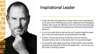 Inspirational Leader
• Lastly, the life and leadership of Steve Jobs is also inspirational
as he was in his childhood, put up for adoption by his biological
mother who could not afford to raise him and he went through
a traumatic childhood and adolescence that were anything but
pleasant.
• It is to his credit that he did not let such aspects bog him down
too much and continued to succeed despite the odds.
• Further, he was also kicked out by the very firm that he
founded only to return a few years later to rejuvenate Apple.
• To conclude, with Apple reaching a Trillion Dollar stock market
valuation just because of Steve job leadership , we can be sure
that Jobs is resting in peace.
 