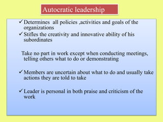 Determines all policies ,activities and goals of the
organizations
Stifles the creativity and innovative ability of his
subordinates
Take no part in work except when conducting meetings,
telling others what to do or demonstrating
Members are uncertain about what to do and usually take
actions they are told to take
Leader is personal in both praise and criticism of the
work
Autocratic leadership
 