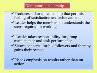 Produces a shared leadership that permits a
feeling of satisfaction and achievements
Leader helps the members to understands the
steps required in working
 Leader takes responsibility for group
maintenance and task performance
Shows concerns for his followers and thereby
gains their respect
Places emphasis on results rather than on
action
Democratic leadership
 