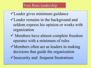 Leader gives minimum guidance
Leader remains in the background and
seldom express his opinion or works with
organization
 Members have almost complete freedom
operates with a minimum of rules
Members often act as leaders in making
decisions that guide the organization
Insecurity and frequent frustrations
Free Rein leadership
 