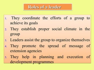 1. They coordinate the efforts of a group to
achieve its goals
2. They establish proper social climate in the
group
3. Leaders assist the group to organize themselves
4. They promote the spread of message of
extension agencies
5. They help in planning and execution of
development programmes
Roles of a leader
 