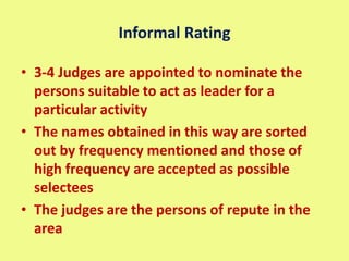 Informal Rating
• 3-4 Judges are appointed to nominate the
persons suitable to act as leader for a
particular activity
• The names obtained in this way are sorted
out by frequency mentioned and those of
high frequency are accepted as possible
selectees
• The judges are the persons of repute in the
area
 