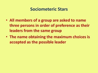 Sociometeric Stars
• All members of a group are asked to name
three persons in order of preference as their
leaders from the same group
• The name obtaining the maximum choices is
accepted as the possible leader
 