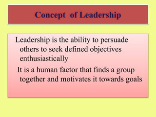 Concept of Leadership
Leadership is the ability to persuade
others to seek defined objectives
enthusiastically
It is a human factor that finds a group
together and motivates it towards goals
 