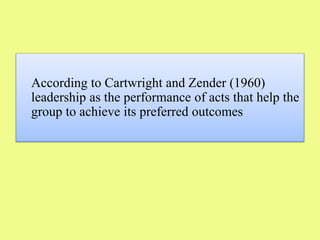 According to Cartwright and Zender (1960)
leadership as the performance of acts that help the
group to achieve its preferred outcomes
 