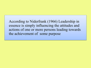 According to Niderfrank (1966) Leadership in
essence is simply influencing the attitudes and
actions of one or more persons leading towards
the achievement of some purpose
 