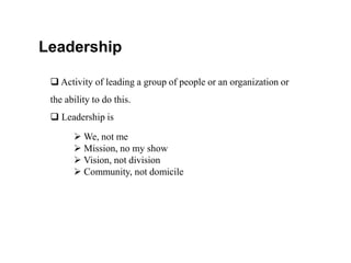 Leadership
 Activity of leading a group of people or an organization or
the ability to do this.
 Leadership is
 We, not me
 Mission, no my show
 Vision, not division
 Community, not domicile
 
