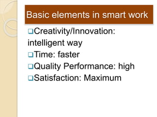 Basic elements in smart work
Creativity/Innovation:
intelligent way
Time: faster
Quality Performance: high
Satisfactio...