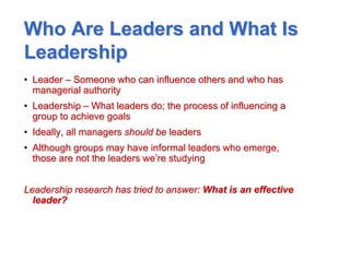 Who Are Leaders and What Is
Leadership
• Leader – Someone who can influence others and who has
managerial authority
• Leadership – What leaders do; the process of influencing a
group to achieve goals
• Ideally, all managers should be leaders
• Although groups may have informal leaders who emerge,
those are not the leaders we’re studying
Leadership research has tried to answer: What is an effective
leader?
 