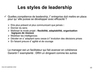 Cours de Leadership G.Zara
Les styles de leadership
 Quelles compétence de leadership, l’entreprise doit mettre en place
pour qu’elle puisse se développer avec efficacité ?
 Etre plus présent et plus communicant que jamais :
 Donner du sens
 Maîtriser le mode projet : flexibilité, adaptabilité, organisation
logiques de réseaux
 Mobiliser les intelligences
 Décider en s’adaptant sans cesse à l’évolution des décisions prises
 En faisant preuve d’agilité et de courage
Le manager est un facilitateur qui fait avancer en cohérence
Garantir l’exemplarité : DRH un dirigeant comme les autres
10
 