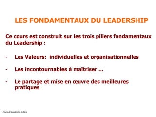 Cours de Leadership G.Zara
LES FONDAMENTAUX DU LEADERSHIP
Ce cours est construit sur les trois piliers fondamentaux
du Leadership :
- Les Valeurs: individuelles et organisationnelles
- Les incontournables à maîtriser …
- Le partage et mise en œuvre des meilleures
pratiques
 