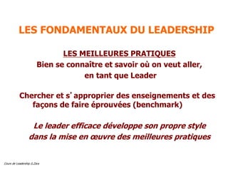 Cours de Leadership G.Zara
LES FONDAMENTAUX DU LEADERSHIP
LES MEILLEURES PRATIQUES
Bien se connaître et savoir où on veut aller,
en tant que Leader
Chercher et s’approprier des enseignements et des
façons de faire éprouvées (benchmark)
Le leader efficace développe son propre style
dans la mise en œuvre des meilleures pratiques
 