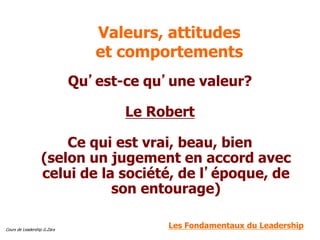 Cours de Leadership G.Zara
Valeurs, attitudes
et comportements
Qu’est-ce qu’une valeur?
Le Robert
Ce qui est vrai, beau, bien
(selon un jugement en accord avec
celui de la société, de l’époque, de
son entourage)
Les Fondamentaux du Leadership
 