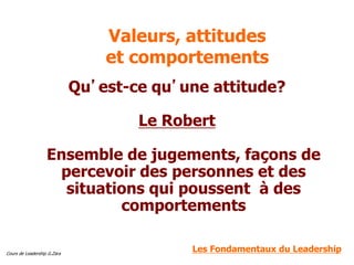 Cours de Leadership G.Zara
Valeurs, attitudes
et comportements
Qu’est-ce qu’une attitude?
Le Robert
Ensemble de jugements, façons de
percevoir des personnes et des
situations qui poussent à des
comportements
Les Fondamentaux du Leadership
 