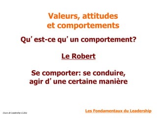 Cours de Leadership G.Zara
Valeurs, attitudes
et comportements
Qu’est-ce qu’un comportement?
Le Robert
Se comporter: se conduire,
agir d’une certaine manière
Les Fondamentaux du Leadership
 