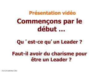 Cours de Leadership G.Zara
Présentation vidéo
Commençons par le
début …
Qu ’est-ce qu’un Leader ?
Faut-il avoir du charisme pour
être un Leader ?
 
