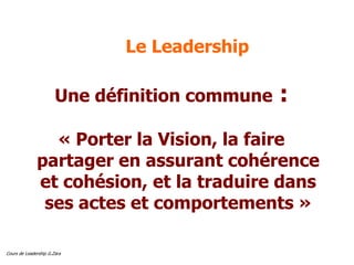 Cours de Leadership G.Zara
Le Leadership
Une définition commune :
« Porter la Vision, la faire
partager en assurant cohérence
et cohésion, et la traduire dans
ses actes et comportements »
 