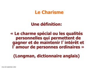 Cours de Leadership G.Zara
Le Charisme
Une définition:
« Le charme spécial ou les qualités
personnelles qui permettent de
gagner et de maintenir l’intérêt et
l’amour de personnes ordinaires »
(Longman, dictionnaire anglais)
 