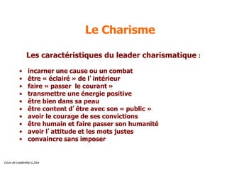 Cours de Leadership G.Zara
Le Charisme
Les caractéristiques du leader charismatique :
• incarner une cause ou un combat
• être « éclairé » de l’intérieur
• faire « passer le courant »
• transmettre une énergie positive
• être bien dans sa peau
• être content d’être avec son « public »
• avoir le courage de ses convictions
• être humain et faire passer son humanité
• avoir l’attitude et les mots justes
• convaincre sans imposer
 