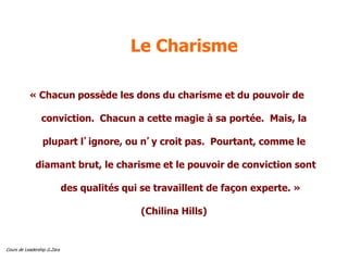 Cours de Leadership G.Zara
Le Charisme
« Chacun possède les dons du charisme et du pouvoir de
conviction. Chacun a cette magie à sa portée. Mais, la
plupart l’ignore, ou n’y croit pas. Pourtant, comme le
diamant brut, le charisme et le pouvoir de conviction sont
des qualités qui se travaillent de façon experte. »
(Chilina Hills)
 