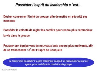 Cours de Leadership G.Zara
Le leader doit posséder l’esprit créatif qui conçoit; et rassembler ce qui est
épars, pour maintenir la cohésion du groupe
Posséder l’esprit du leadership c’est…
Désirer conserver l’Unité du groupe, afin de mettre en sécurité ses
membres
Posséder la volonté de régler les conflits pour rendre plus harmonieux
la vie dans le groupe
Pousser son équipe vers de nouveaux buts encore plus motivants, afin
de se transcender : c’est l’Esprit de Conquête
 