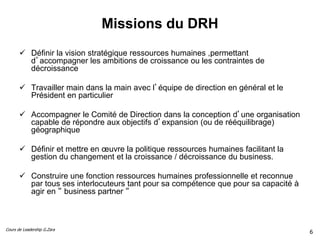 Cours de Leadership G.Zara
Missions du DRH
 Définir la vision stratégique ressources humaines ,permettant
d’accompagner les ambitions de croissance ou les contraintes de
décroissance
 Travailler main dans la main avec l’équipe de direction en général et le
Président en particulier
 Accompagner le Comité de Direction dans la conception d’une organisation
capable de répondre aux objectifs d’expansion (ou de rééquilibrage)
géographique
 Définir et mettre en œuvre la politique ressources humaines facilitant la
gestion du changement et la croissance / décroissance du business.
 Construire une fonction ressources humaines professionnelle et reconnue
par tous ses interlocuteurs tant pour sa compétence que pour sa capacité à
agir en “ business partner “
6
6
 