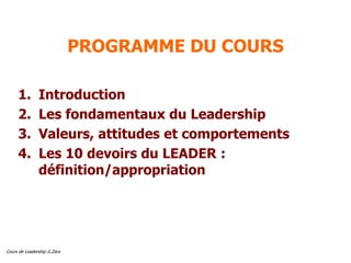 Cours de Leadership G.Zara
PROGRAMME DU COURS
1. Introduction
2. Les fondamentaux du Leadership
3. Valeurs, attitudes et comportements
4. Les 10 devoirs du LEADER :
définition/appropriation
 