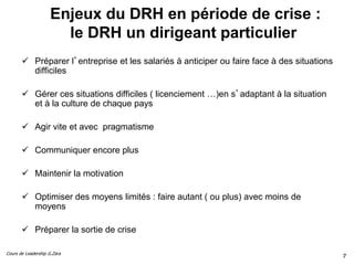 Cours de Leadership G.Zara
Enjeux du DRH en période de crise :
le DRH un dirigeant particulier
 Préparer l’entreprise et les salariés à anticiper ou faire face à des situations
difficiles
 Gérer ces situations difficiles ( licenciement …)en s’adaptant à la situation
et à la culture de chaque pays
 Agir vite et avec pragmatisme
 Communiquer encore plus
 Maintenir la motivation
 Optimiser des moyens limités : faire autant ( ou plus) avec moins de
moyens
 Préparer la sortie de crise
7
 