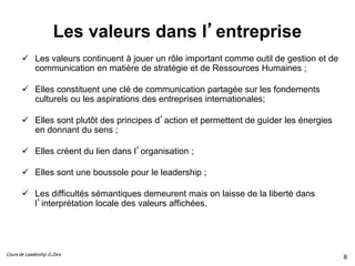 Cours de Leadership G.Zara
Les valeurs dans l’entreprise
 Les valeurs continuent à jouer un rôle important comme outil de gestion et de
communication en matière de stratégie et de Ressources Humaines ;
 Elles constituent une clé de communication partagée sur les fondements
culturels ou les aspirations des entreprises internationales;
 Elles sont plutôt des principes d’action et permettent de guider les énergies
en donnant du sens ;
 Elles créent du lien dans l’organisation ;
 Elles sont une boussole pour le leadership ;
 Les difficultés sémantiques demeurent mais on laisse de la liberté dans
l’interprétation locale des valeurs affichées.
8
 
