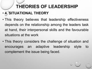 THEORIES OF LEADERSHIP
• 4. SITUATIONAL THEORY
• This theory believes that leadership effectiveness
depends on the relationship among the leaders task
at hand, their interpersonal skills and the favourable
situations at the work
• This theory considers the challenge of situation and
encourages an adaptive leadership style to
complement the issue being faced.
 
