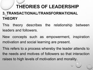 THEORIES OF LEADERSHIP
3. TRANSACTIONAL/TRANSFORMATIONAL
THEORY
This theory describes the relationship between
leaders and followers.
New concepts such as empowerment, inspiration
motivation and social learning are present.
This refers to a process whereby the leader attends to
the needs and motives of followers so that interaction
raises to high levels of motivation and morality.
 