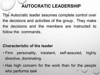 AUTOCRATIC LEADERSHIP
The Autocratic leader assumes complete control over
the decisions and activities of the group. They make
the decisions and the members are instructed to
follow the commands.
Characteristic of the leader
• Firm personality, insistent, self-assured, highly
directive, dominating.
• Has high concern for the work than for the people
who performs task
 