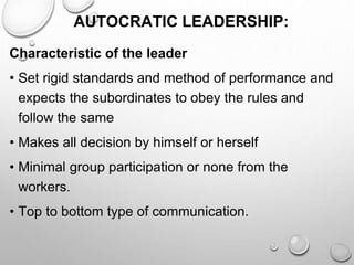AUTOCRATIC LEADERSHIP:
Characteristic of the leader
• Set rigid standards and method of performance and
expects the subordinates to obey the rules and
follow the same
• Makes all decision by himself or herself
• Minimal group participation or none from the
workers.
• Top to bottom type of communication.
 
