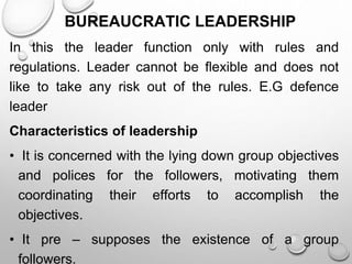 BUREAUCRATIC LEADERSHIP
In this the leader function only with rules and
regulations. Leader cannot be flexible and does not
like to take any risk out of the rules. E.G defence
leader
Characteristics of leadership
• It is concerned with the lying down group objectives
and polices for the followers, motivating them
coordinating their efforts to accomplish the
objectives.
• It pre – supposes the existence of a group
followers.
 