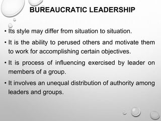 BUREAUCRATIC LEADERSHIP
• Its style may differ from situation to situation.
• It is the ability to perused others and motivate them
to work for accomplishing certain objectives.
• It is process of influencing exercised by leader on
members of a group.
• It involves an unequal distribution of authority among
leaders and groups.
 