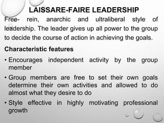 LAISSARE-FAIRE LEADERSHIP
Free- rein, anarchic and ultraliberal style of
leadership. The leader gives up all power to the group
to decide the course of action in achieving the goals.
Characteristic features
• Encourages independent activity by the group
member
• Group members are free to set their own goals
determine their own activities and allowed to do
almost what they desire to do
• Style effective in highly motivating professional
growth
 