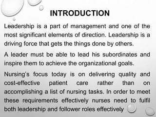 INTRODUCTION
Leadership is a part of management and one of the
most significant elements of direction. Leadership is a
driving force that gets the things done by others.
A leader must be able to lead his subordinates and
inspire them to achieve the organizational goals.
Nursing’s focus today is on delivering quality and
cost-effective patient care rather than on
accomplishing a list of nursing tasks. In order to meet
these requirements effectively nurses need to fulfil
both leadership and follower roles effectively
 
