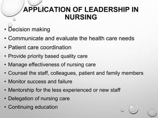APPLICATION OF LEADERSHIP IN
NURSING
• Decision making
• Communicate and evaluate the health care needs
• Patient care coordination
• Provide priority based quality care
• Manage effectiveness of nursing care
• Counsel the staff, colleagues, patient and family members
• Monitor success and failure
• Mentorship for the less experienced or new staff
• Delegation of nursing care
• Continuing education
 