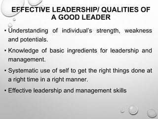EFFECTIVE LEADERSHIP/ QUALITIES OF
A GOOD LEADER
• Understanding of individual’s strength, weakness
and potentials.
• Knowledge of basic ingredients for leadership and
management.
• Systematic use of self to get the right things done at
a right time in a right manner.
• Effective leadership and management skills
 