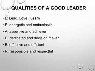 QUALITIES OF A GOOD LEADER
• L: Lead, Love , Learn
• E: energetic and enthusiastic
• A: assertive and achiever
• D: dedicated and decision maker
• E: effective and efficient
• R: responsible and respectful
 