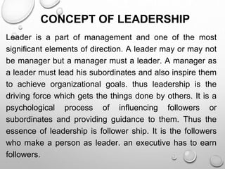 CONCEPT OF LEADERSHIP
Leader is a part of management and one of the most
significant elements of direction. A leader may or may not
be manager but a manager must a leader. A manager as
a leader must lead his subordinates and also inspire them
to achieve organizational goals. thus leadership is the
driving force which gets the things done by others. It is a
psychological process of influencing followers or
subordinates and providing guidance to them. Thus the
essence of leadership is follower ship. It is the followers
who make a person as leader. an executive has to earn
followers.
 