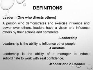 DEFINITIONS
Leader : (One who directs others)
A person who demonstrates and exercise influence and
power over others. leaders have a vision and influence
others by their actions and comments.
-Leadership
Leadership is the ability to influence other people
-Lansdale
Leadership is the ability of a manager to induce
subordinate to work with zeal confidence.
-Koontz and o Donnell
 