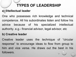 TYPES OF LEADERSHIP
a) Intellectual leader
One who possesses rich knowledge and technical
competence. All his subordinates listen and follow his
advice because of his specialized intellectual
authority. e.g.- financial advisor, legal advisor, etc
b) Creative leader
Creative leader uses the technique of “circular
response” to encourage ideas to flow from group to
him and vice versa. He draws out the best in his
followers.
 