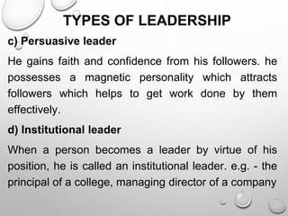 TYPES OF LEADERSHIP
c) Persuasive leader
He gains faith and confidence from his followers. he
possesses a magnetic personality which attracts
followers which helps to get work done by them
effectively.
d) Institutional leader
When a person becomes a leader by virtue of his
position, he is called an institutional leader. e.g. - the
principal of a college, managing director of a company
 