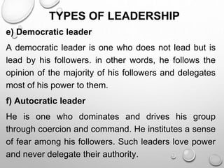 TYPES OF LEADERSHIP
e) Democratic leader
A democratic leader is one who does not lead but is
lead by his followers. in other words, he follows the
opinion of the majority of his followers and delegates
most of his power to them.
f) Autocratic leader
He is one who dominates and drives his group
through coercion and command. He institutes a sense
of fear among his followers. Such leaders love power
and never delegate their authority.
 