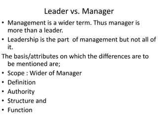 Leader vs. Manager
• Management is a wider term. Thus manager is
more than a leader.
• Leadership is the part of management but not all of
it.
The basis/attributes on which the differences are to
be mentioned are;
• Scope : Wider of Manager
• Definition
• Authority
• Structure and
• Function
 