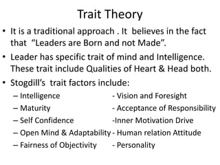 Trait Theory
• It is a traditional approach . It believes in the fact
that “Leaders are Born and not Made”.
• Leader has specific trait of mind and Intelligence.
These trait include Qualities of Heart & Head both.
• Stogdill’s trait factors include:
– Intelligence - Vision and Foresight
– Maturity - Acceptance of Responsibility
– Self Confidence -Inner Motivation Drive
– Open Mind & Adaptability - Human relation Attitude
– Fairness of Objectivity - Personality
 