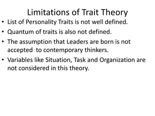 Limitations of Trait Theory
• List of Personality Traits is not well defined.
• Quantum of traits is also not defined.
• The assumption that Leaders are born is not
accepted to contemporary thinkers.
• Variables like Situation, Task and Organization are
not considered in this theory.
 