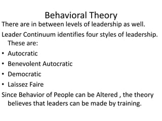 Behavioral Theory
There are in between levels of leadership as well.
Leader Continuum identifies four styles of leadership.
These are:
• Autocratic
• Benevolent Autocratic
• Democratic
• Laissez Faire
Since Behavior of People can be Altered , the theory
believes that leaders can be made by training.
 